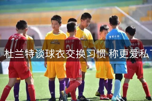 杜兰特谈球衣交换习惯 称更爱私下完成不愿当众裸露