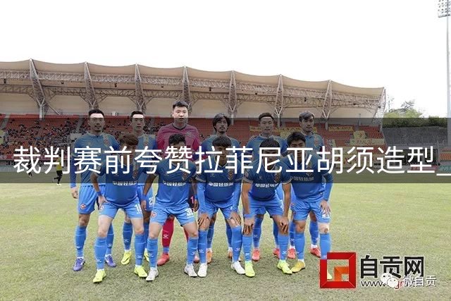 裁判赛前夸赞拉菲尼亚胡须造型 两人相似装扮引趣谈